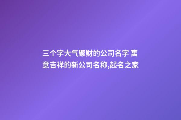 三个字大气聚财的公司名字 寓意吉祥的新公司名称,起名之家-第1张-公司起名-玄机派